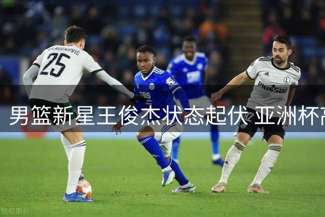 男篮新星王俊杰状态起伏 亚洲杯高光后遇成长阵痛