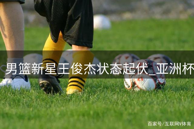 男篮新星王俊杰状态起伏 亚洲杯高光后遇成长阵痛