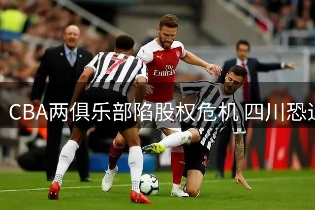 CBA两俱乐部陷股权危机 四川恐退出联赛同曦面临重组